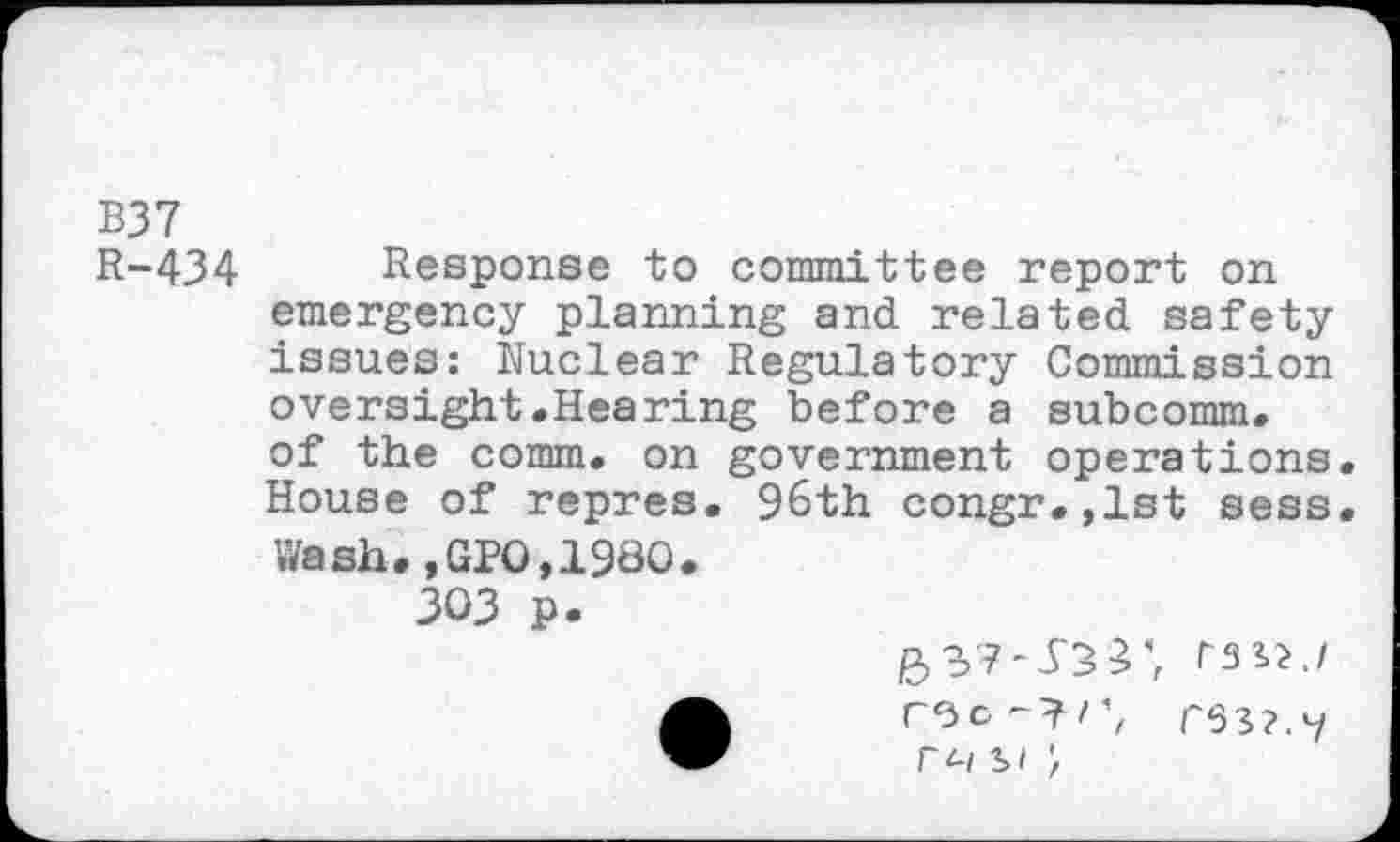 ﻿B37
R-434 Response to committee report on emergency planning and related safety issues: Nuclear Regulatory Commission oversight.Hearing before a subcomm, of the comm, on government operations. House of repres. 96th congr.,lst sess. Wash.,GPO,1980.
303 p.
r^-l 31